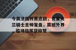 今晨法国杯焦点战，克里夫兰骑士主帅复盘，震撼外界，临场指挥获称赞的简单介绍ng28